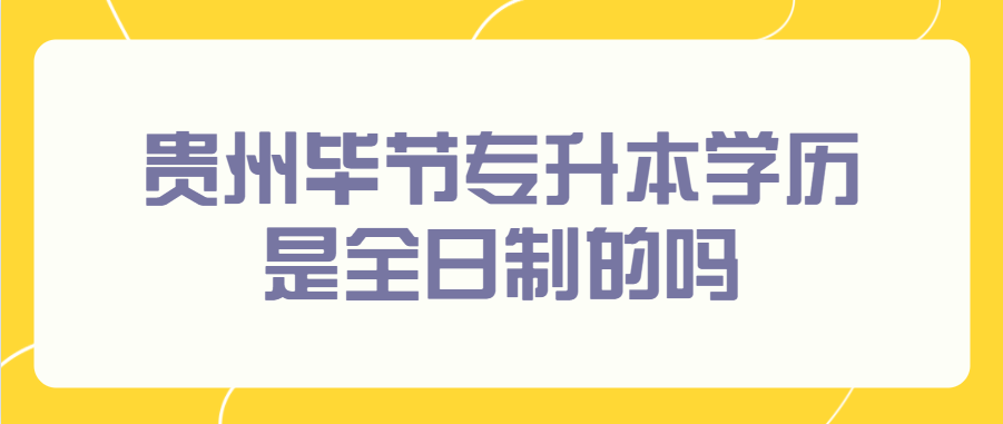贵州毕节专升本学历是全日制的吗