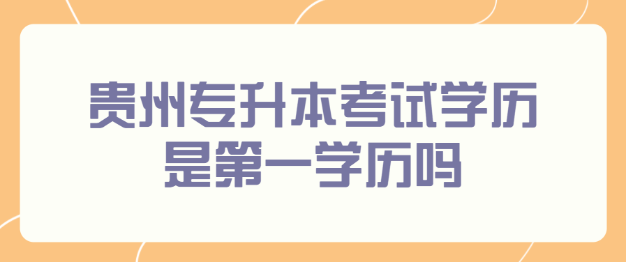 贵州省专升本考试学历是第一学历吗